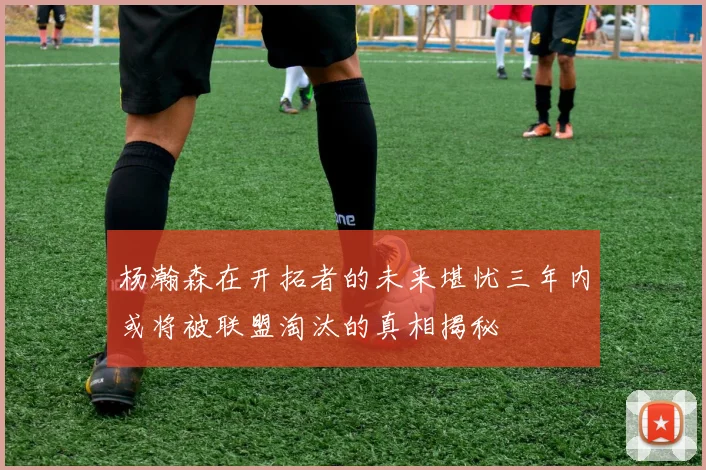 杨瀚森在开拓者的未来堪忧三年内或将被联盟淘汰的真相揭秘