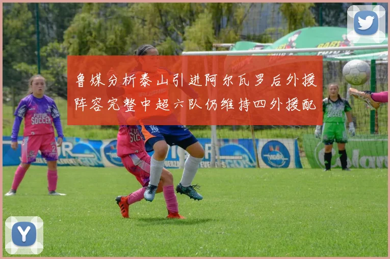 鲁媒分析泰山引进阿尔瓦罗后外援阵容完整中超六队仍维持四外援配置