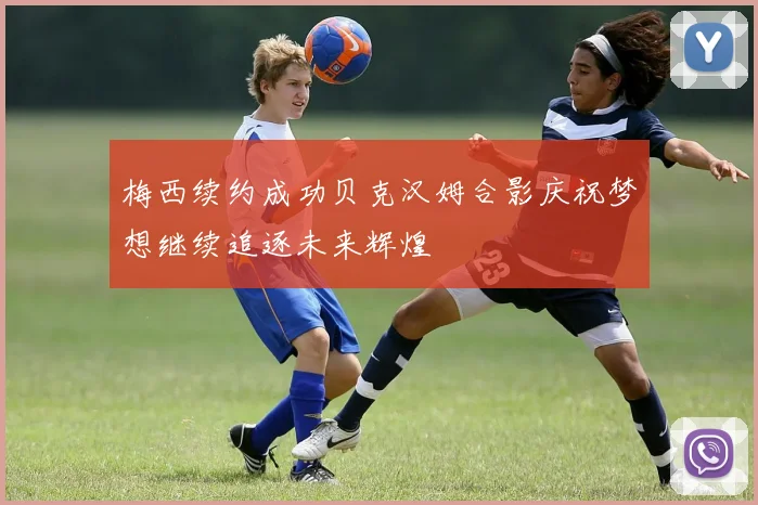 梅西续约成功贝克汉姆合影庆祝梦想继续追逐未来辉煌