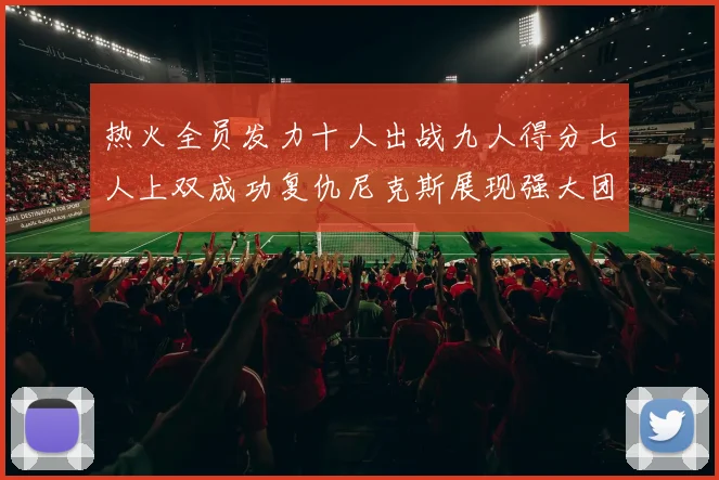 热火全员发力十人出战九人得分七人上双成功复仇尼克斯展现强大团队实力