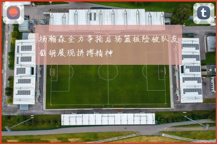 杨瀚森全力争抢后场篮板险被队友截胡展现拼搏精神