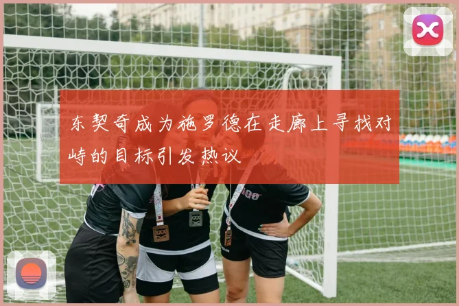 东契奇成为施罗德在走廊上寻找对峙的目标引发热议