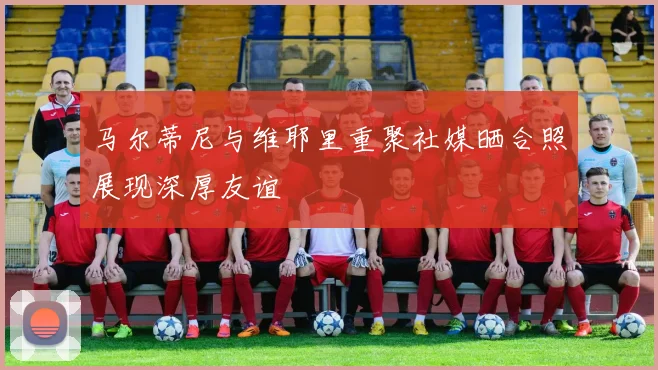 马尔蒂尼与维耶里重聚社媒晒合照展现深厚友谊