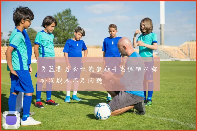 男篮赛后会议能激励斗志但难以弥补技战术不足问题