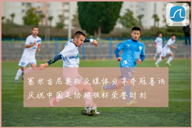 塞尔吉尼奥社交媒体分享夺冠喜讯庆祝中国足协超级杯荣誉时刻