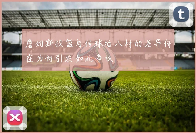 詹姆斯投篮与传球给八村的差异何在为何引发如此争议