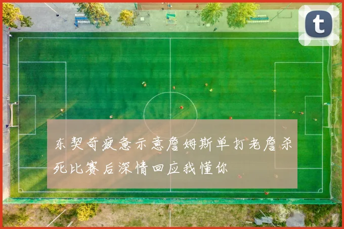 东契奇疲惫示意詹姆斯单打老詹杀死比赛后深情回应我懂你