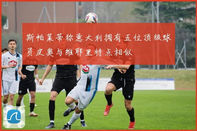 斯帕莱蒂称意大利拥有五位顶级球员皮奥与维耶里特点相似