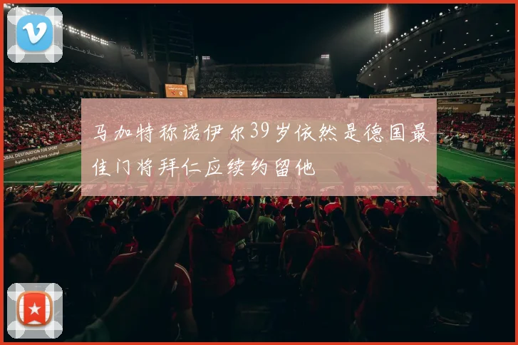 马加特称诺伊尔39岁依然是德国最佳门将拜仁应续约留他