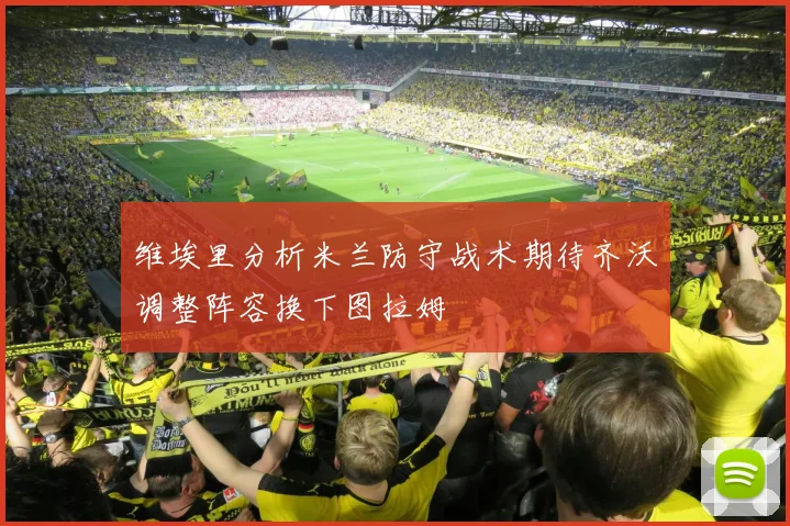 维埃里分析米兰防守战术期待齐沃调整阵容换下图拉姆