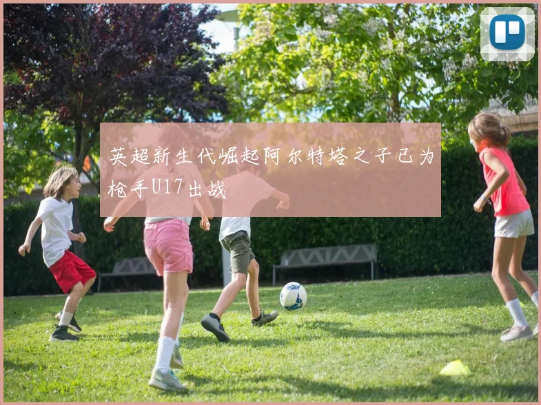 英超新生代崛起阿尔特塔之子已为枪手U17出战