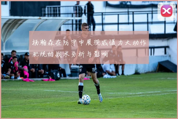 杨瀚森在防守中展现威慑力大动作犯规的战术分析与影响