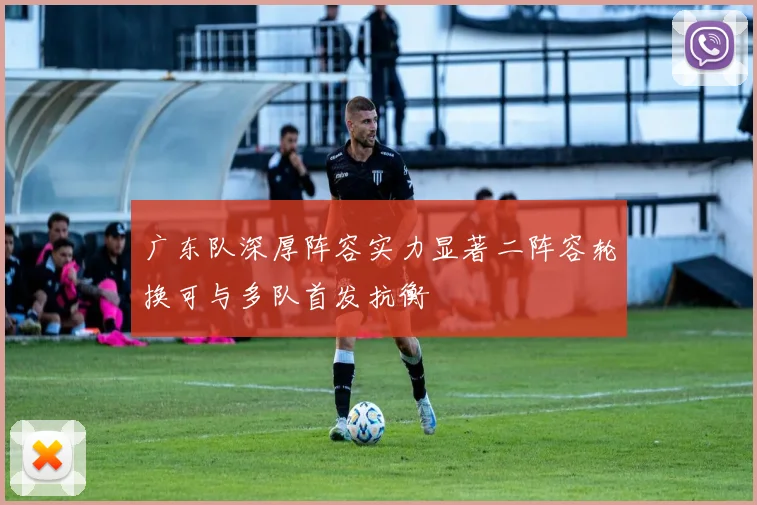 广东队深厚阵容实力显著二阵容轮换可与多队首发抗衡