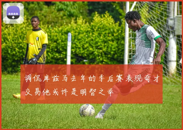 调侃库兹马去年的季后赛表现奇才交易他或许是明智之举