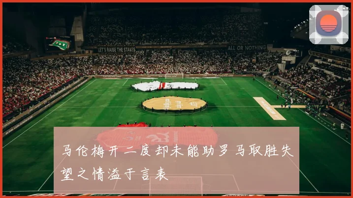 马伦梅开二度却未能助罗马取胜失望之情溢于言表