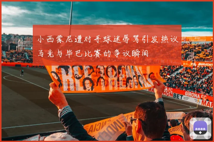 小西蒙尼遭对手球迷辱骂引发热议马竞与毕巴比赛的争议瞬间