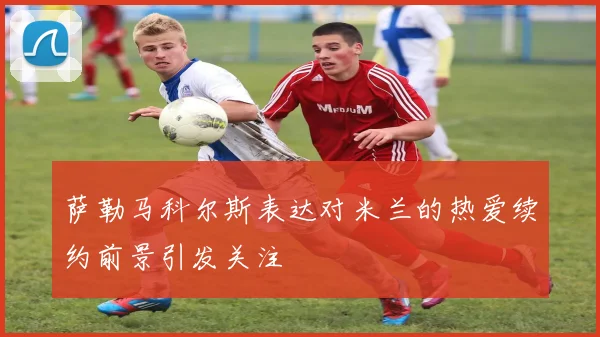 萨勒马科尔斯表达对米兰的热爱续约前景引发关注