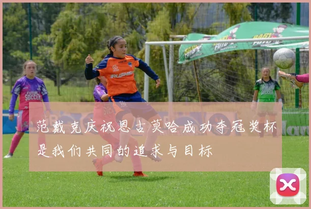 范戴克庆祝恩古莫哈成功夺冠奖杯是我们共同的追求与目标