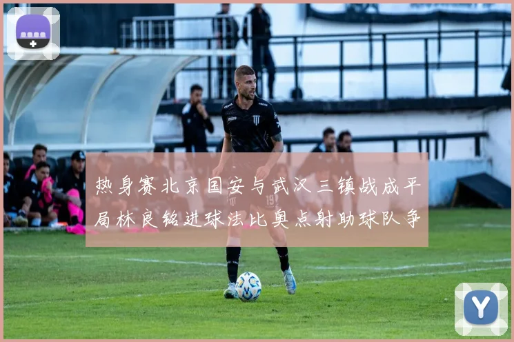 热身赛北京国安与武汉三镇战成平局林良铭进球法比奥点射助球队争平