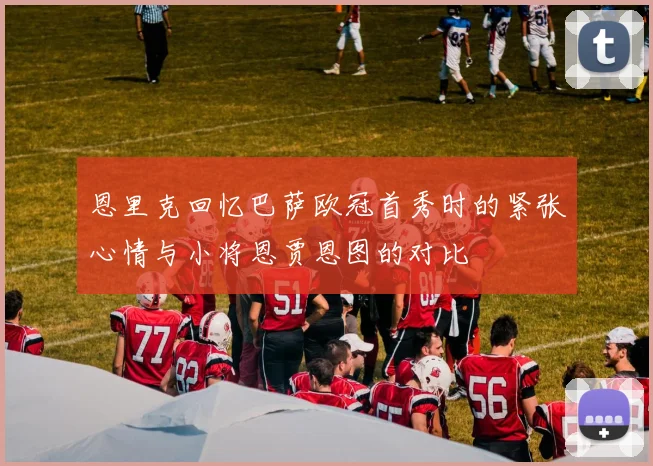 恩里克回忆巴萨欧冠首秀时的紧张心情与小将恩贾恩图的对比