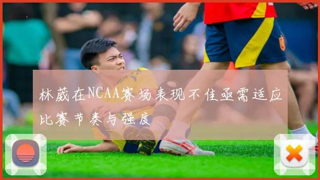 林葳在NCAA赛场表现不佳亟需适应比赛节奏与强度