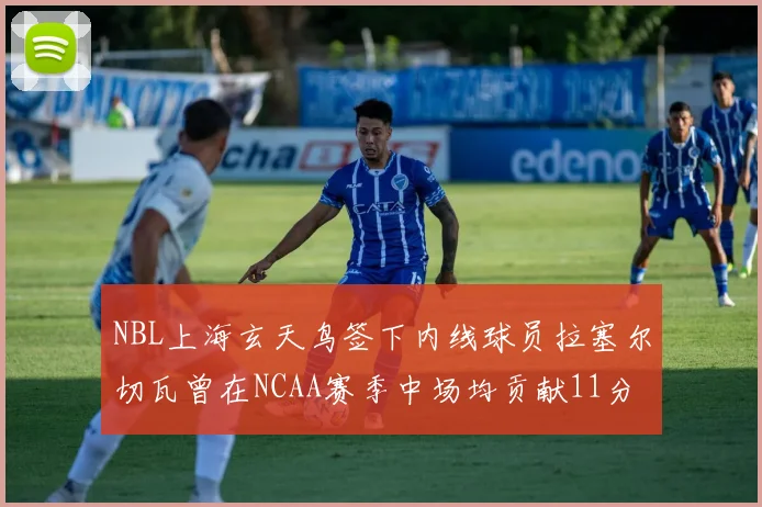 NBL上海玄天鸟签下内线球员拉塞尔切瓦曾在NCAA赛季中场均贡献11分8篮板