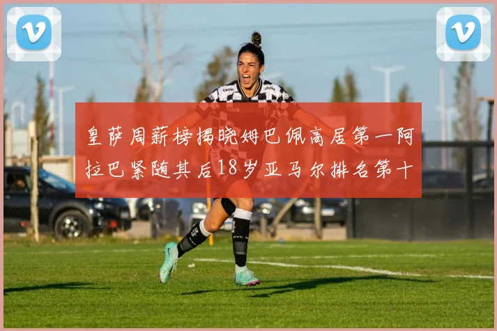 皇萨周薪榜揭晓姆巴佩高居第一阿拉巴紧随其后18岁亚马尔排名第十