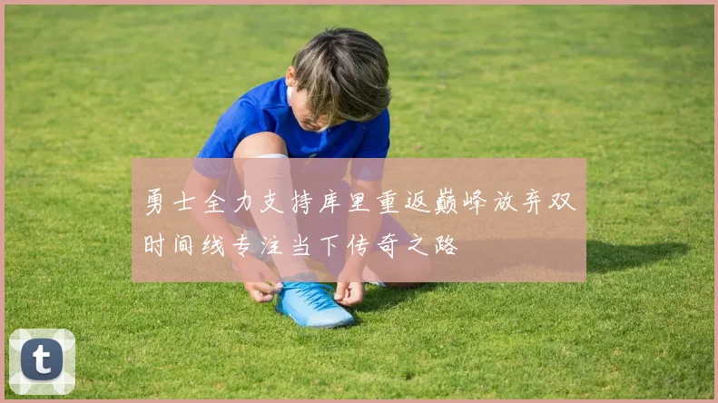 勇士全力支持库里重返巅峰放弃双时间线专注当下传奇之路