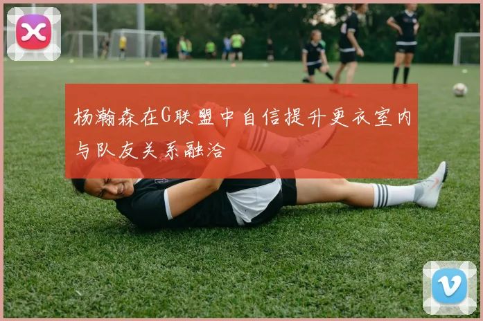 杨瀚森在G联盟中自信提升更衣室内与队友关系融洽