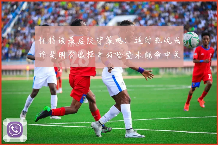 怀特谈最后防守策略：适时犯规或许是明智选择幸好哈登未能命中关键投篮