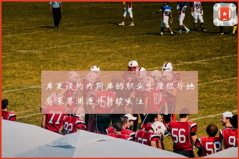 库里谈约内斯库的职业生涯称与她有深厚渊源并持续关注