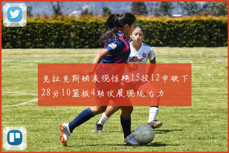 克拉克斯顿表现惊艳15投12中砍下28分10篮板4助攻展现统治力