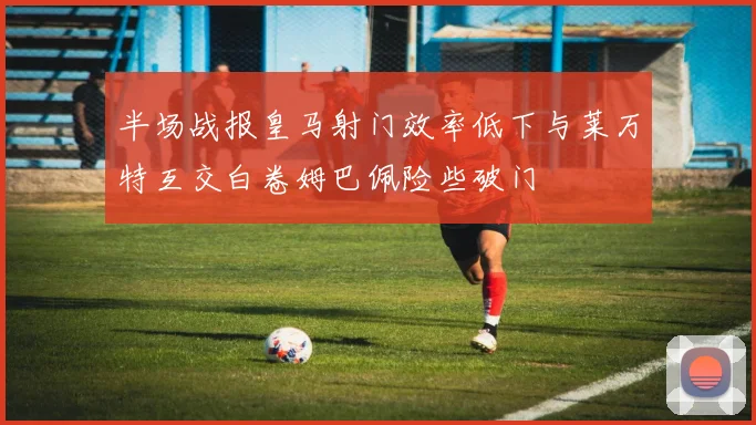 半场战报皇马射门效率低下与莱万特互交白卷姆巴佩险些破门