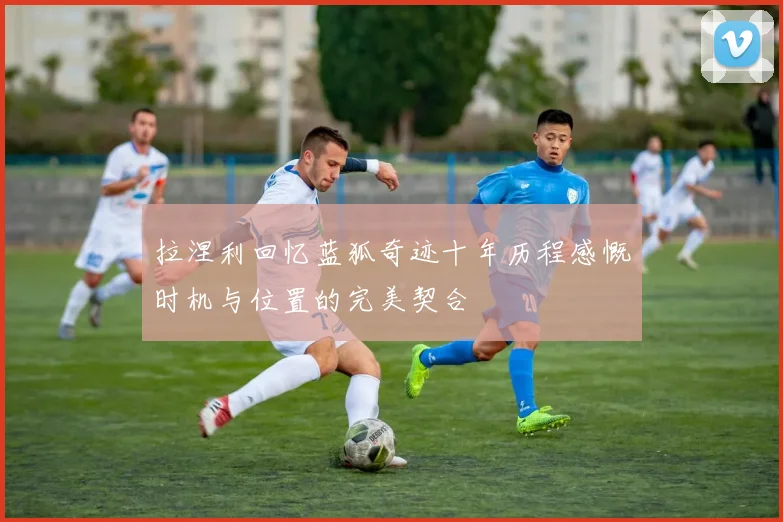 拉涅利回忆蓝狐奇迹十年历程感慨时机与位置的完美契合