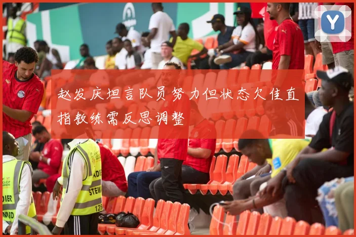 赵发庆坦言队员努力但状态欠佳直指教练需反思调整