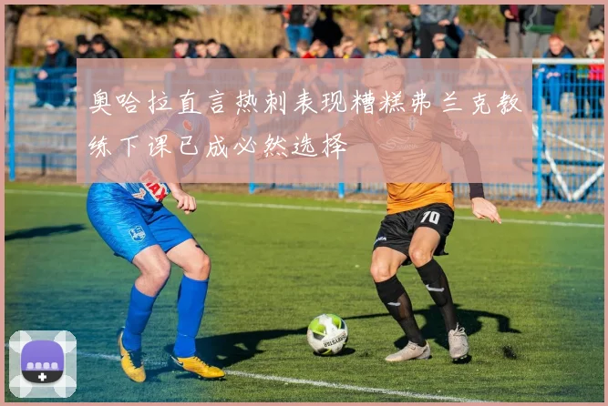 奥哈拉直言热刺表现糟糕弗兰克教练下课已成必然选择